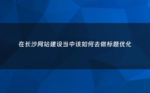 在长沙网站建设当中该如何去做标题优化