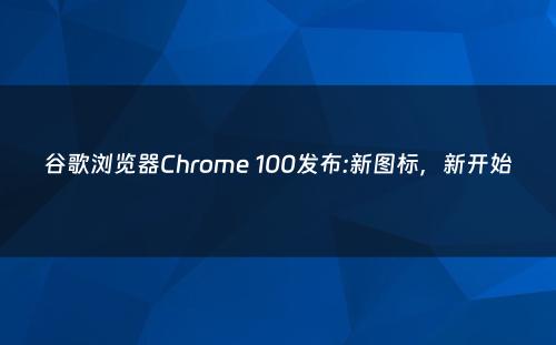 谷歌浏览器Chrome 100发布:新图标，新开始