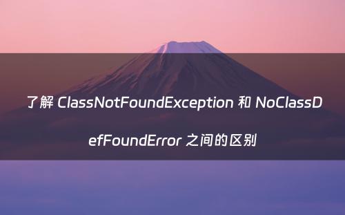 了解 ClassNotFoundException 和 NoClassDefFoundError 之间的区别