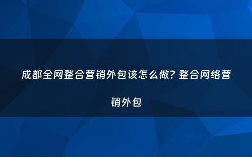 成都全网整合营销外包该怎么做? 整合网络营销外包