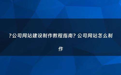 ?公司网站建设制作教程指南? 公司网站怎么制作