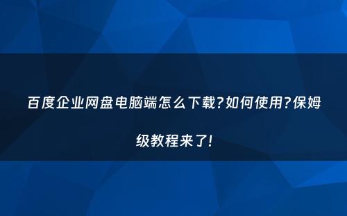 百度企业网盘电脑端怎么下载?如何使用?保姆级教程来了!