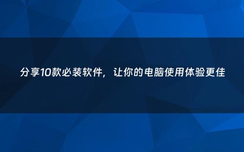 分享10款必装软件，让你的电脑使用体验更佳