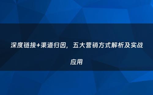 深度链接+渠道归因，五大营销方式解析及实战应用