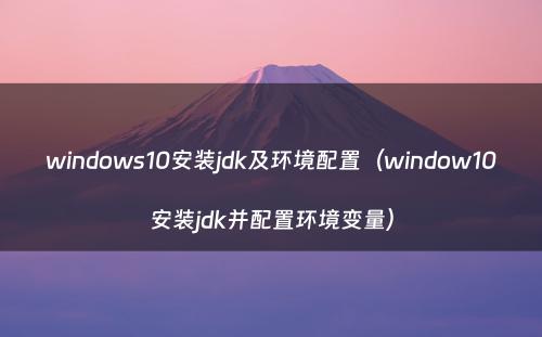 windows10安装jdk及环境配置（window10安装jdk并配置环境变量）